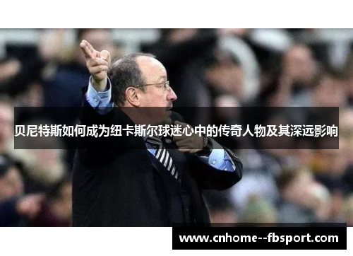 贝尼特斯如何成为纽卡斯尔球迷心中的传奇人物及其深远影响 贝尼特斯如何成为纽卡斯尔球迷心中的传奇人物及其深远影响