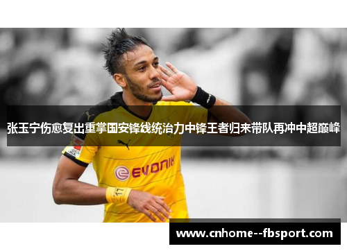 张玉宁伤愈复出重掌国安锋线统治力中锋王者归来带队再冲中超巅峰