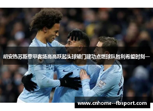 胡安热苏斯意甲客场高高跃起头球破门建功点燃球队胜利希望时刻一