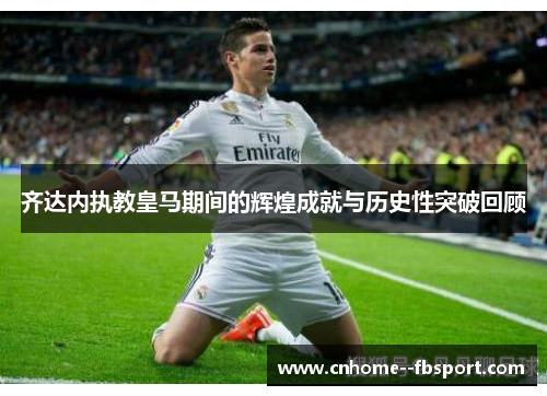 齐达内执教皇马期间的辉煌成就与历史性突破回顾