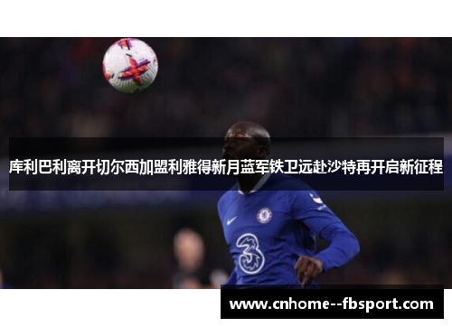 库利巴利离开切尔西加盟利雅得新月蓝军铁卫远赴沙特再开启新征程