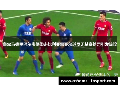 皇家马德里巴尔韦德拳击比利亚雷亚尔球员无禁赛处罚引发热议
