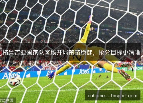 格鲁吉亚国家队客场开局策略稳健，抢分目标更清晰